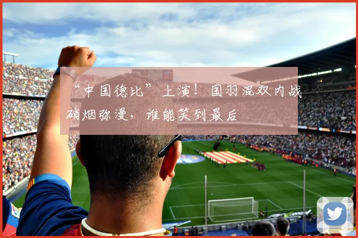 “中国德比”上演!国羽混双内战硝烟弥漫,谁能笑到最后