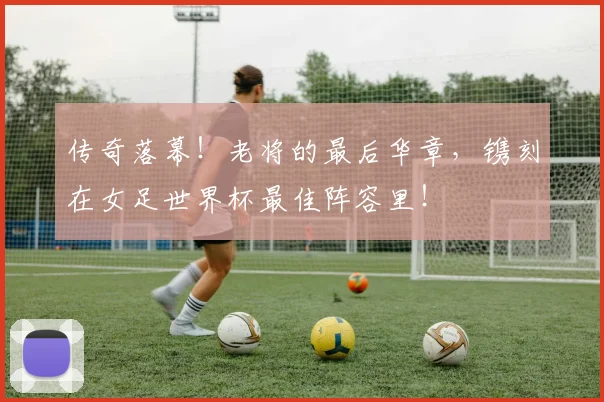 传奇落幕!老将的最后华章,镌刻在女足世界杯最佳阵容里!