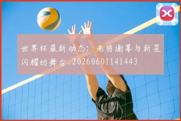 世界杯最新动态：老将谢幕与新星闪耀的舞台_20260601141443