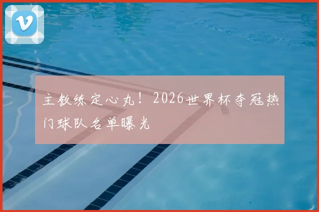主教练定心丸！2026世界杯夺冠热门球队名单曝光