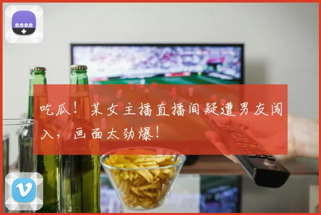 吃瓜!某女主播直播间疑遭男友闯入,画面太劲爆!